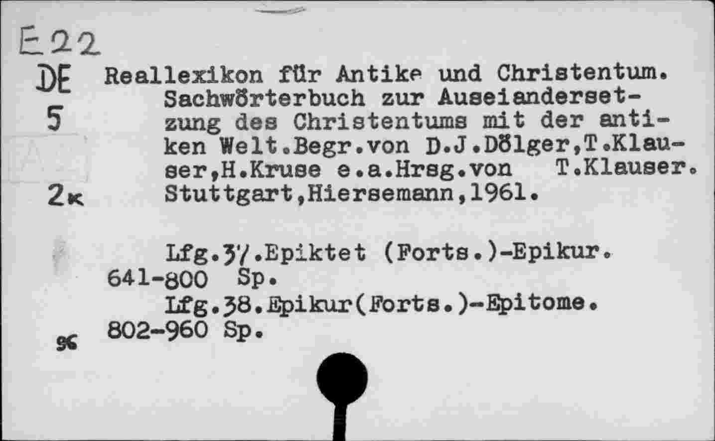 ﻿Reallexikon für Antike und Christentum. SachwSrterbuch zur Auseianderset-zung des Christentums mit der antiken Welt.Begr.von D.J.D81ger,T.Klau-ser,H.Kruse e.a.Hrsg.von	T.Klauser.
Stuttgart »Hiersemann,1961.
Lfg.J'/.Epiktet (Forts.)-Epikur. 641-öCO Sp.
Lfg.J8.Epikur(Forts.)-Epitome.
802-960 Sp.